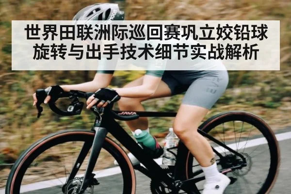 世界田联洲际巡回赛巩立姣铅球旋转与出手技术细节实战解析