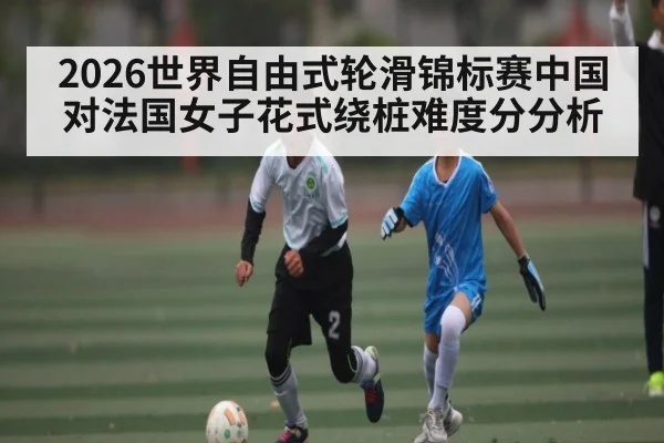 2026世界自由式轮滑锦标赛中国对法国女子花式绕桩难度分分析