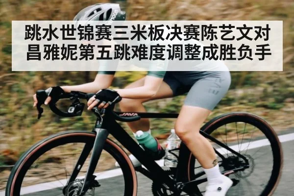 跳水世锦赛三米板决赛陈艺文对昌雅妮第五跳难度调整成胜负手